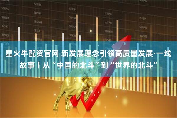 星火牛配资官网 新发展理念引领高质量发展·一线故事丨从“中国的北斗”到“世界的北斗”