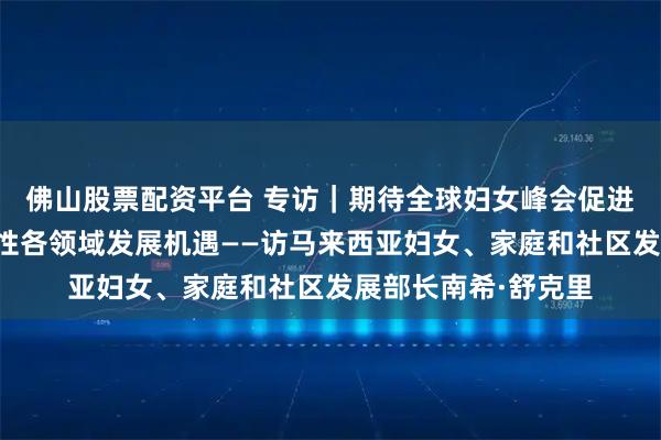 佛山股票配资平台 专访｜期待全球妇女峰会促进国际合作、拓展女性各领域发展机遇——访马来西亚妇女、家庭和社区发展部长南希·舒克里