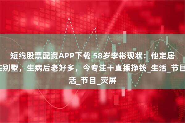 短线股票配资APP下载 58岁李彬现状：他定居河北住别墅，生病后老好多，今专注干直播挣钱_生活_节目_荧屏