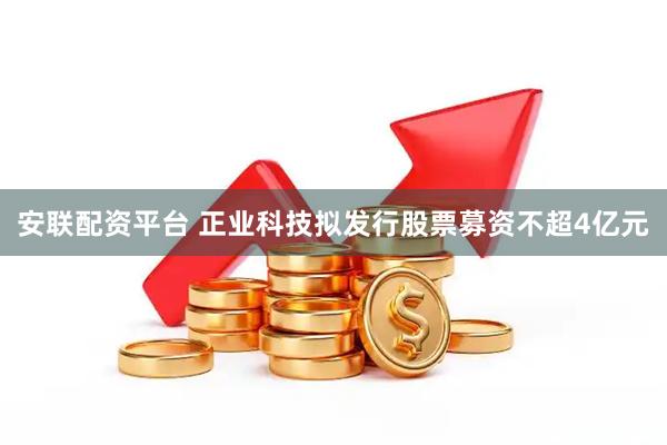 安联配资平台 正业科技拟发行股票募资不超4亿元