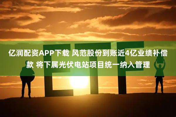 亿润配资APP下载 风范股份到账近4亿业绩补偿款 将下属光伏电站项目统一纳入管理