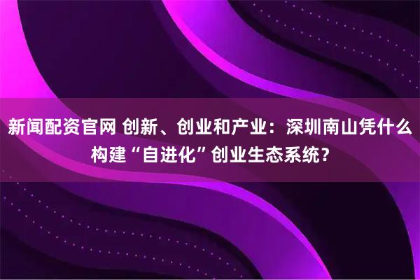 新闻配资官网 创新、创业和产业：深圳南山凭什么构建“自进化”创业生态系统？