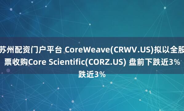 苏州配资门户平台 CoreWeave(CRWV.US)拟以全股票收购Core Scientific(CORZ.US) 盘前下跌近3%