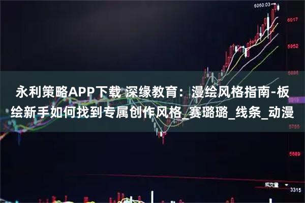 永利策略APP下载 深缘教育：漫绘风格指南-板绘新手如何找到专属创作风格_赛璐璐_线条_动漫