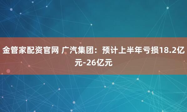 金管家配资官网 广汽集团：预计上半年亏损18.2亿元-26亿元