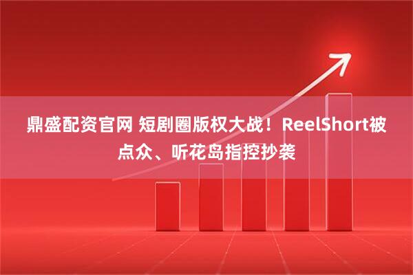 鼎盛配资官网 短剧圈版权大战！ReelShort被点众、听花岛指控抄袭