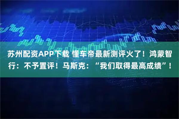 苏州配资APP下载 懂车帝最新测评火了！鸿蒙智行：不予置评！马斯克：“我们取得最高成绩”！