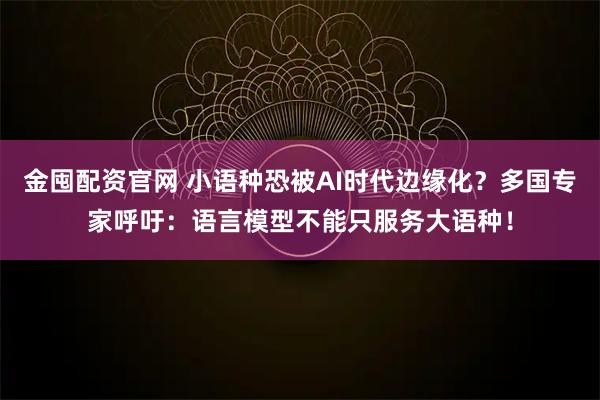 金囤配资官网 小语种恐被AI时代边缘化？多国专家呼吁：语言模型不能只服务大语种！