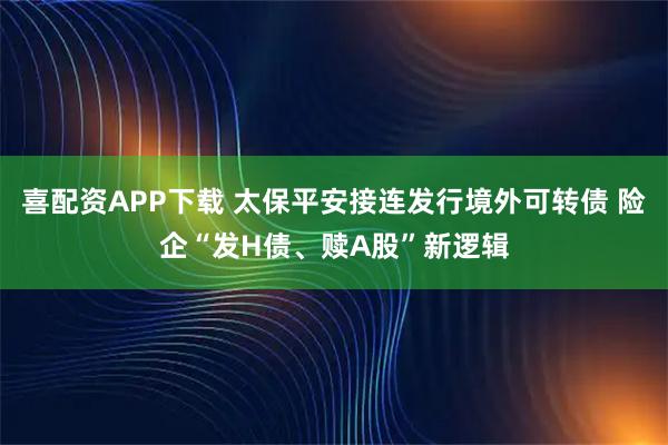喜配资APP下载 太保平安接连发行境外可转债 险企“发H债、赎A股”新逻辑