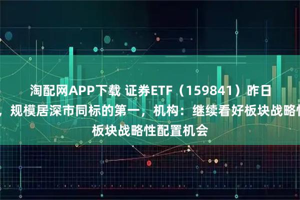 淘配网APP下载 证券ETF（159841）昨日大涨近5%，规模居深市同标的第一，机构：继续看好板块战略性配置机会