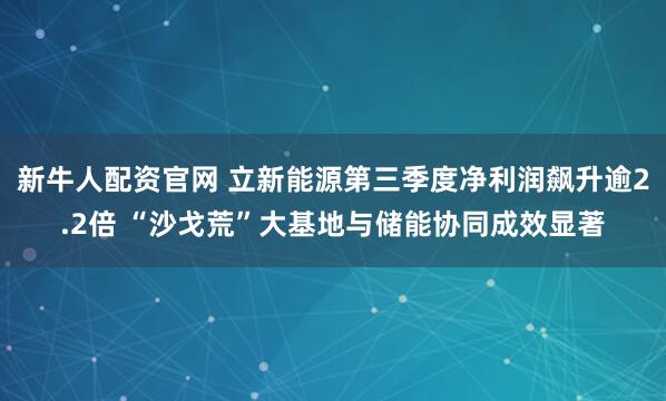 新牛人配资官网 立新能源第三季度净利润飙升逾2.2倍 “沙戈荒”大基地与储能协同成效显著