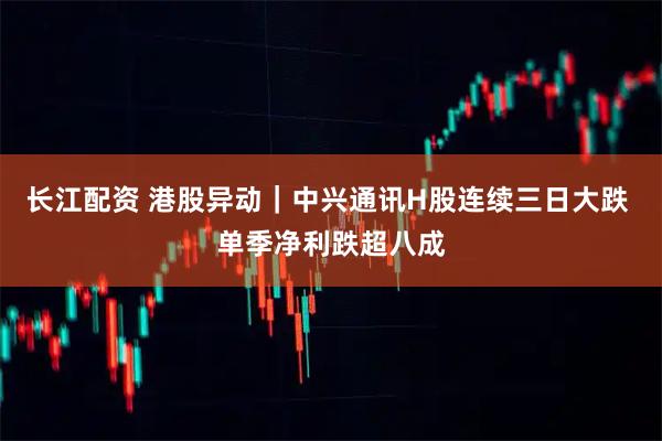 长江配资 港股异动｜中兴通讯H股连续三日大跌 单季净利跌超八成