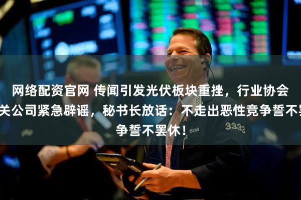 网络配资官网 传闻引发光伏板块重挫，行业协会和相关公司紧急辟谣，秘书长放话：不走出恶性竞争誓不罢休！
