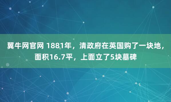 翼牛网官网 1881年，清政府在英国购了一块地，面积16.7平，上面立了5块墓碑