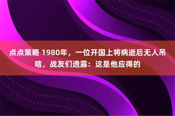 点点策略 1980年，一位开国上将病逝后无人吊唁，战友们透露：这是他应得的