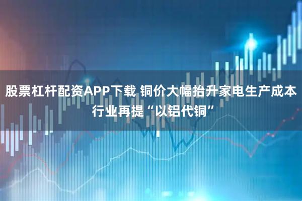 股票杠杆配资APP下载 铜价大幅抬升家电生产成本 行业再提“以铝代铜”