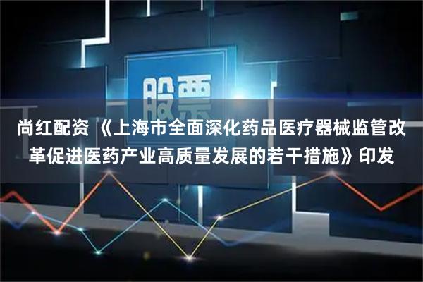 尚红配资 《上海市全面深化药品医疗器械监管改革促进医药产业高质量发展的若干措施》印发