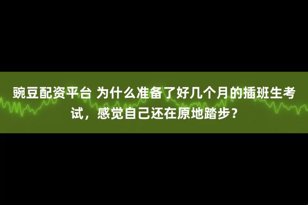 豌豆配资平台 为什么准备了好几个月的插班生考试，感觉自己还在原地踏步？