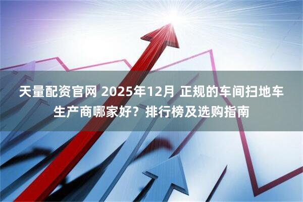 天量配资官网 2025年12月 正规的车间扫地车生产商哪家好？排行榜及选购指南