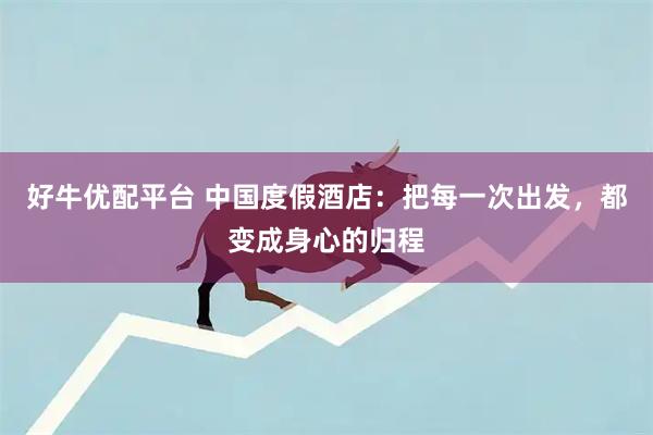 好牛优配平台 中国度假酒店：把每一次出发，都变成身心的归程