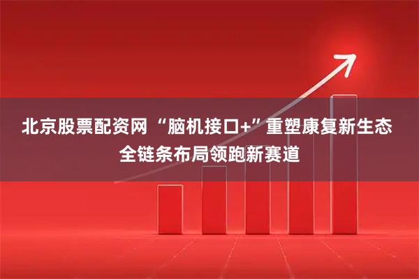 北京股票配资网 “脑机接口+”重塑康复新生态 全链条布局领跑新赛道
