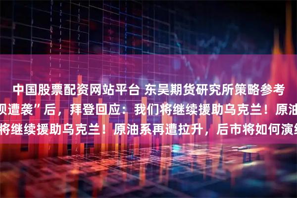 中国股票配资网站平台 东吴期货研究所策略参考｜“卡霍夫卡水电站大坝遭袭”后，拜登回应：我们将继续援助乌克兰！原油系再遭拉升，后市将如何演绎？
