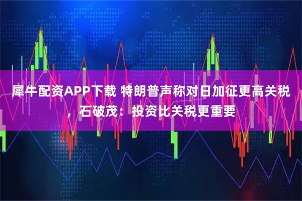 犀牛配资APP下载 特朗普声称对日加征更高关税，石破茂：投资比关税更重要