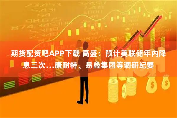 期货配资吧APP下载 高盛：预计美联储年内降息三次…康耐特、易鑫集团等调研纪要