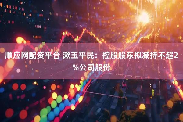 顺应网配资平台 漱玉平民：控股股东拟减持不超2%公司股份