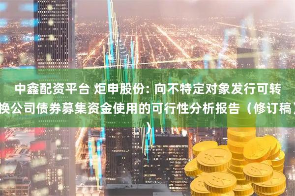 中鑫配资平台 炬申股份: 向不特定对象发行可转换公司债券募集资金使用的可行性分析报告（修订稿）
