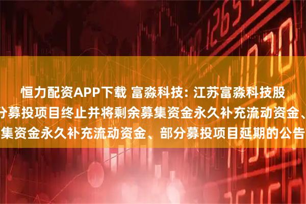 恒力配资APP下载 富淼科技: 江苏富淼科技股份有限公司关于可转债部分募投项目终止并将剩余募集资金永久补充流动资金、部分募投项目延期的公告