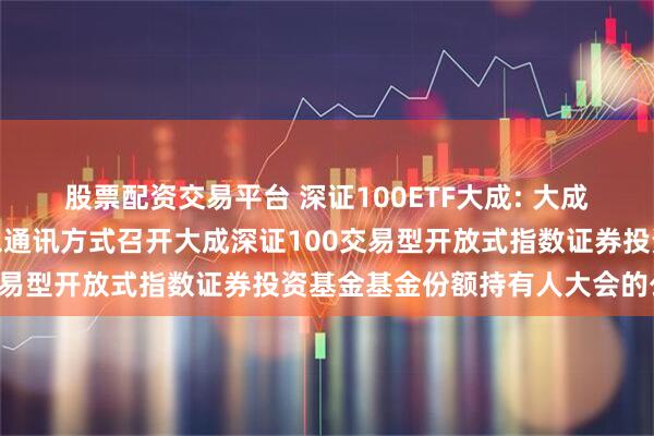 股票配资交易平台 深证100ETF大成: 大成基金管理有限公司关于以通讯方式召开大成深证100交易型开放式指数证券投资基金基金份额持有人大会的公告
