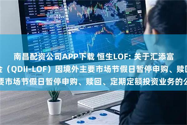 南昌配资公司APP下载 恒生LOF: 关于汇添富恒生指数型证券投资基金（QDII-LOF）因境外主要市场节假日暂停申购、赎回、定期定额投资业务的公告