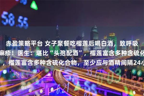 赤盈策略平台 女子聚餐吃榴莲后喝白酒，致呼吸衰竭，全身爆发大片荨麻疹！医生：堪比“头孢配酒”，榴莲富含多种含硫化合物，至少应与酒精间隔24小时